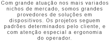 Com grande atuação nos mais variados nichos de mercado, somos grandes provedores de soluções em dispositivos. Os projetos seguem padrões determinados pelo cliente, e com atenção especial a ergonomia do operador.