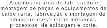 Atuamos na área de fabricação e montagem de peças e equipamentos de caldeiraria, fabricação e montagem de tubulação e estruturas metálicas, processos de soldagem e corte.