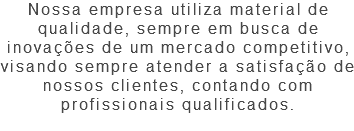 Nossa empresa utiliza material de qualidade, sempre em busca de inovações de um mercado competitivo, visando sempre atender a satisfação de nossos clientes, contando com profissionais qualificados. 