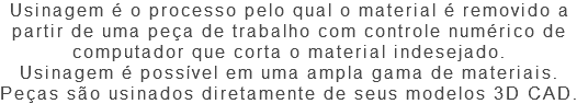 Usinagem é o processo pelo qual o material é removido a partir de uma peça de trabalho com controle numérico de computador que corta o material indesejado. Usinagem é possível em uma ampla gama de materiais. Peças são usinados diretamente de seus modelos 3D CAD.