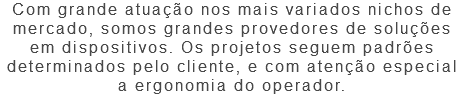 Com grande atuação nos mais variados nichos de mercado, somos grandes provedores de soluções em dispositivos. Os projetos seguem padrões determinados pelo cliente, e com atenção especial a ergonomia do operador.