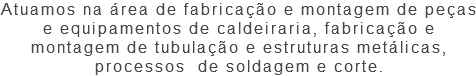 Atuamos na área de fabricação e montagem de peças e equipamentos de caldeiraria, fabricação e montagem de tubulação e estruturas metálicas, processos de soldagem e corte.