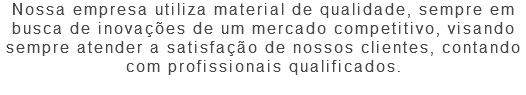 Nossa empresa utiliza material de qualidade, sempre em busca de inovações de um mercado competitivo, visando sempre atender a satisfação de nossos clientes, contando com profissionais qualificados. 